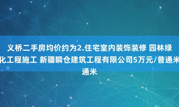 义桥二手房均价约为2.住宅室内装饰装修 园林绿化工程施工 新疆瞬仓建筑工程有限公司5万元/普通米
